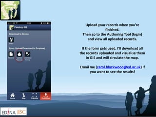Upload your records when you’re 
finished. 
Then go to the Authoring Tool (login) 
and view all uploaded records. 
If the form gets used, I’ll download all 
the records uploaded and visualise them 
in GIS and will circulate the map. 
Email me (carol.blackwood@ed.ac.uk) if 
you want to see the results! 
