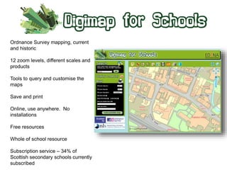 Ordnance Survey mapping, current 
and historic 
12 zoom levels, different scales and 
products 
Tools to query and customise the 
maps 
Save and print 
Online, use anywhere. No 
installations 
Free resources 
Whole of school resource 
Subscription service – 34% of 
Scottish secondary schools currently 
subscribed 
 