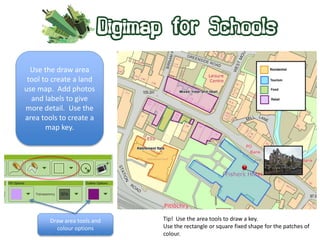 Use the draw area 
tool to create a land 
use map. Add photos 
and labels to give 
more detail. Use the 
area tools to create a 
map key. 
Draw area tools and 
colour options 
Tip! Use the area tools to draw a key. 
Use the rectangle or square fixed shape for the patches of 
colour. 
 