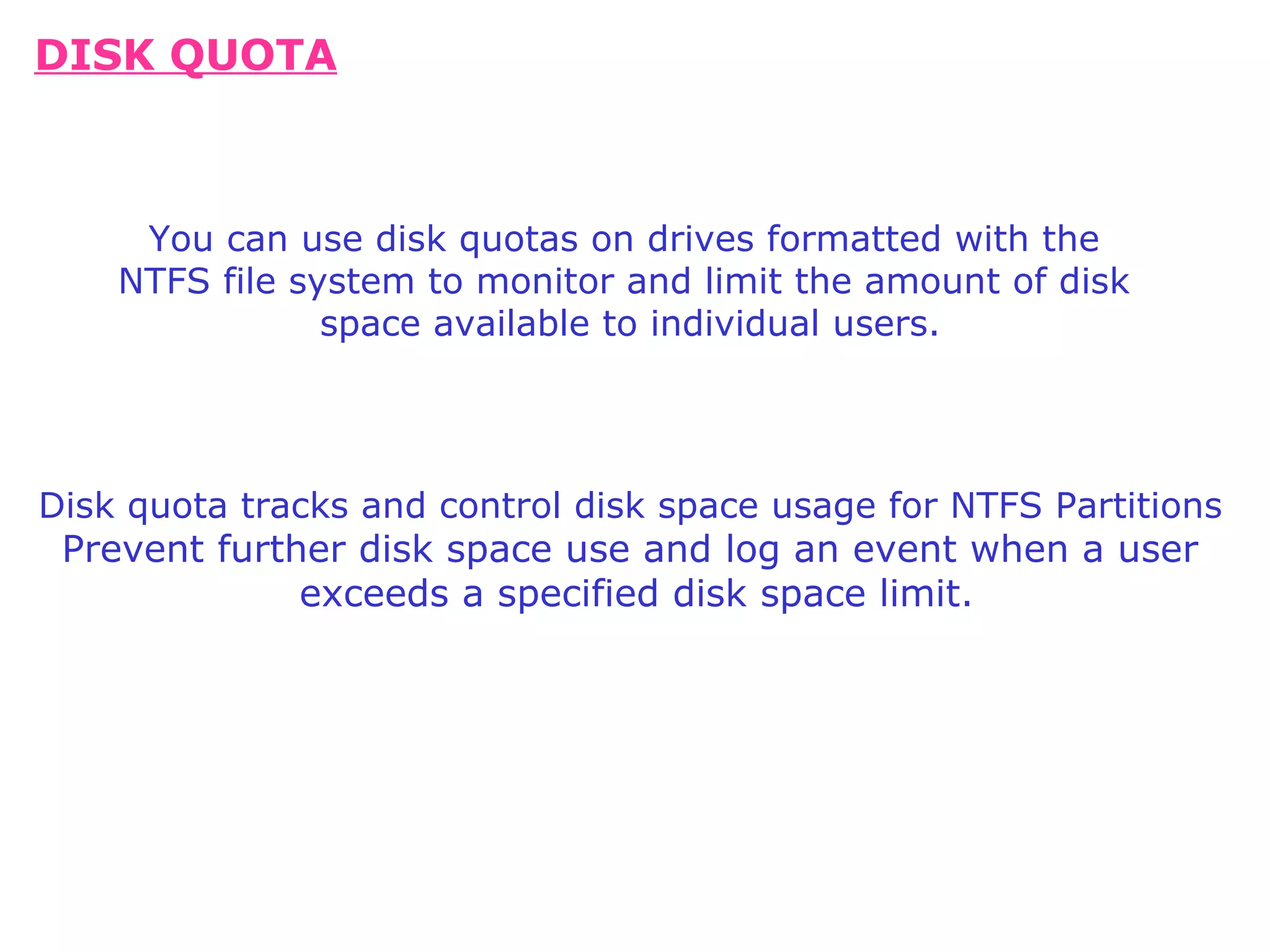 DISK QUOTA Disk quota tracks and control disk space usage for NTFS Partitions Prevent further disk space use and log an event when a user exceeds a specified disk space limit. You can use disk quotas on drives formatted with the NTFS file system to monitor and limit the amount of disk space available to individual users.