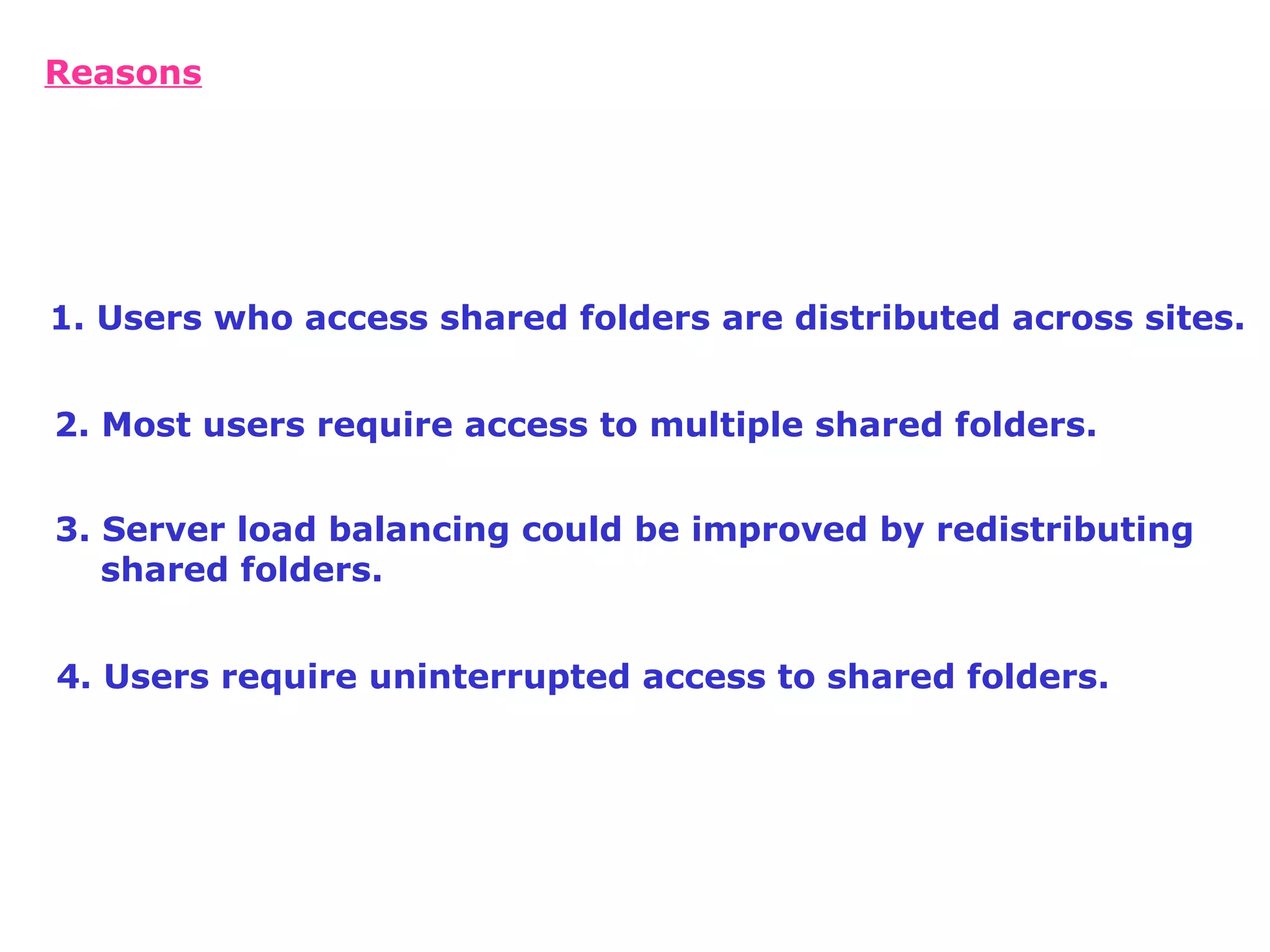 4. Users require uninterrupted access to shared folders. Reasons 1. Users who access shared folders are distributed across sites. 2. Most users require access to multiple shared folders. 3. Server load balancing could be improved by redistributing shared folders.