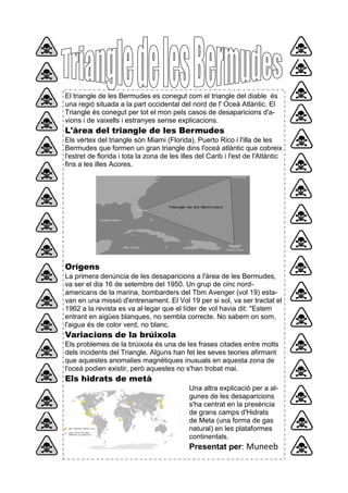 El triangle de les Bermudes es conegut com el triangle del diable és
una regió situada a la part occidental del nord de l' Oceà Atlàntic. El
Triangle és conegut per tot el mon pels casos de desaparicions d'a-
vions i de vaixells i estranyes sense explicacions.
L'àrea del triangle de les Bermudes
Els vèrtex del triangle són Miami (Florida), Puerto Rico i l'illa de les
Bermudes que formen un gran triangle dins l'oceà atlàntic que cobreix
l'estret de florida i tota la zona de les illes del Carib i l'est de l'Atlàntic
fins a les illes Acores.
Orígens
La primera denúncia de les desaparicions a l'àrea de les Bermudes,
va ser el dia 16 de setembre del 1950. Un grup de cinc nord-
americans de la marina, bombarders del Tbm Avenger (vol 19) esta-
van en una missió d'entrenament. El Vol 19 per si sol, va ser tractat el
1962 a la revista es va al·legar que el líder de vol havia dit: "Estem
entrant en aigües blanques, no sembla correcte. No sabem on som,
l'aigua és de color verd, no blanc.
Variacions de la brúixola
Els problemes de la brúixola és una de les frases citades entre molts
dels incidents del Triangle. Alguns han fet les seves teories afirmant
que aquestes anomalies magnètiques inusuals en aquesta zona de
l'oceà podien existir, però aquestes no s'han trobat mai.
Els hidrats de metà
Una altra explicació per a al-
gunes de les desaparicions
s'ha centrat en la presència
de grans camps d'Hidrats
de Meta (una forma de gas
natural) en les plataformes
continentals.
Presentat per: Muneeb
 