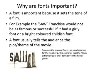 Why are fonts important? 
• A font is important because it sets the tone of 
a film. 
• For Example the ‘SAW’ Franchise would not 
be as famous or successful if it had a girly 
font or a bright coloured childish font. 
• A font usually tells the audience the 
plot/theme of the movie. 
Saw uses the severed fingers as a replacement 
for the number 2, this connotes that the film is 
extremely gory and definitely in the horror 
genre. 
 