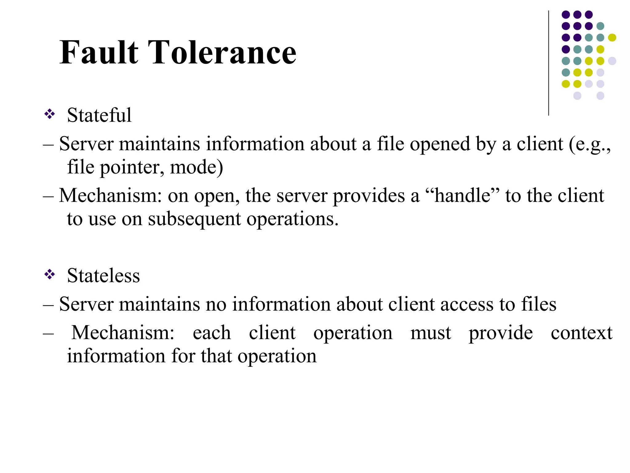  Stateful
– Server maintains information about a file opened by a client (e.g.,
file pointer, mode)
– Mechanism: on open, the server provides a “handle” to the client
to use on subsequent operations.
 Stateless
– Server maintains no information about client access to files
– Mechanism: each client operation must provide context
information for that operation
Fault Tolerance
 