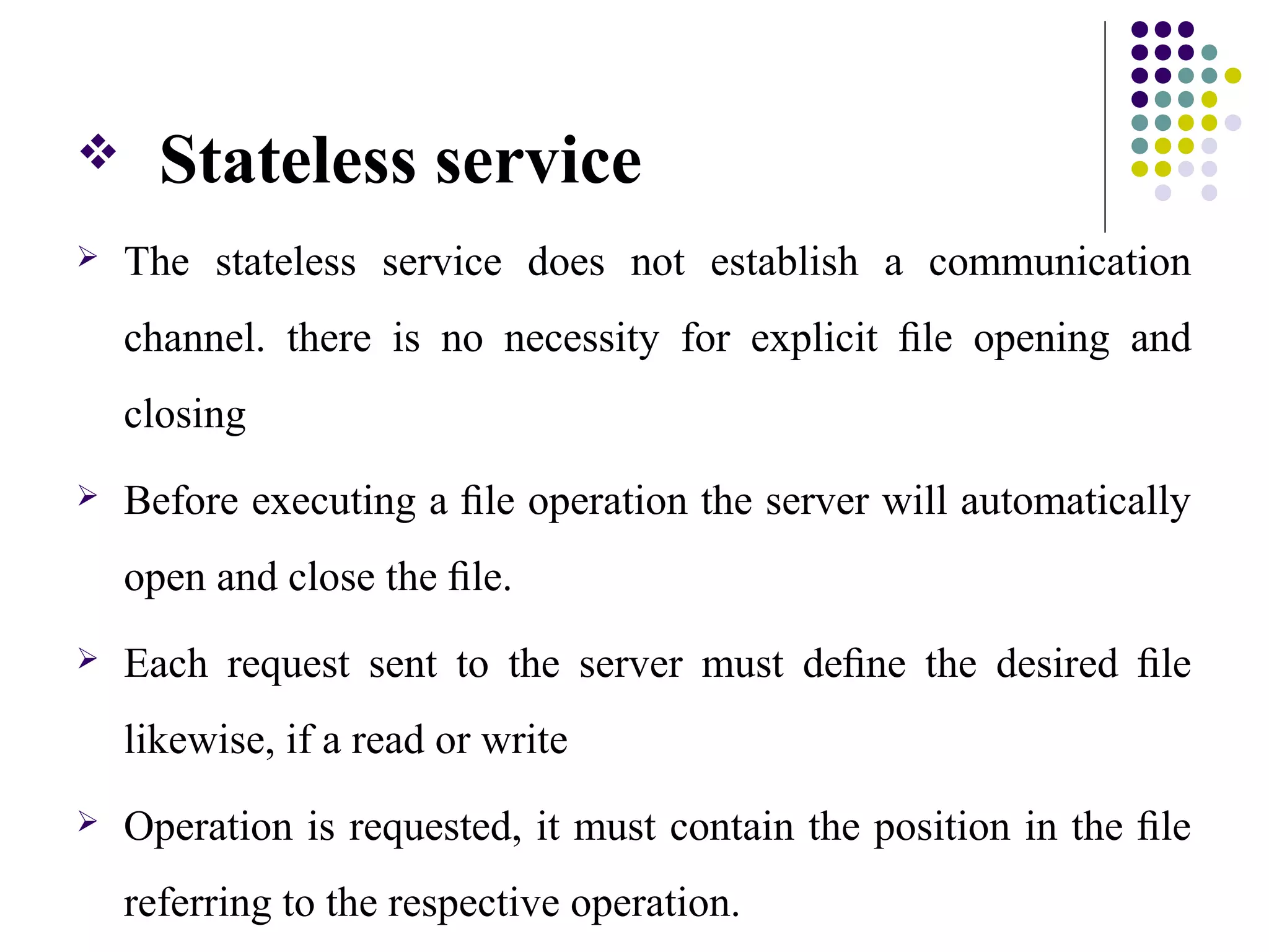  Stateless service
 The stateless service does not establish a communication
channel. there is no necessity for explicit ﬁle opening and
closing
 Before executing a ﬁle operation the server will automatically
open and close the ﬁle.
 Each request sent to the server must deﬁne the desired ﬁle
likewise, if a read or write
 Operation is requested, it must contain the position in the ﬁle
referring to the respective operation.
 