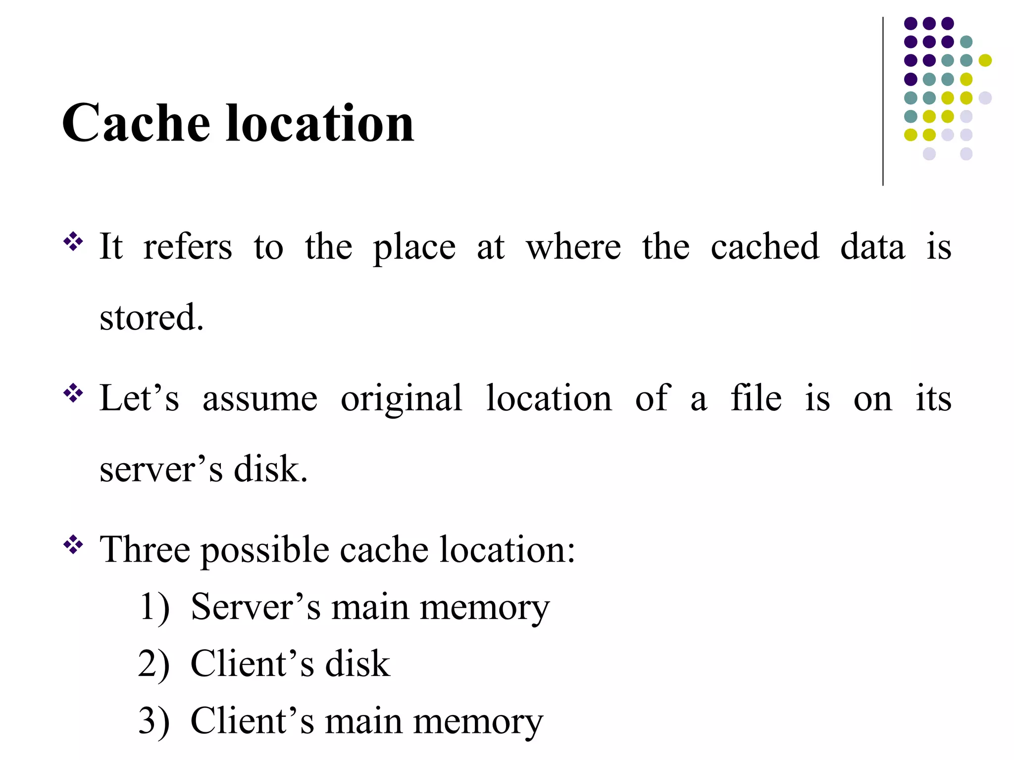 Cache location
 It refers to the place at where the cached data is
stored.
 Let’s assume original location of a file is on its
server’s disk.
 Three possible cache location:
1) Server’s main memory
2) Client’s disk
3) Client’s main memory
 