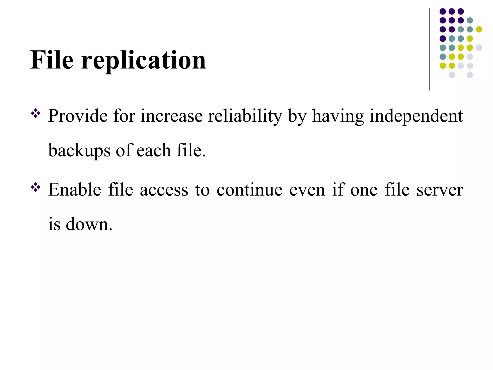 File replication
 Provide for increase reliability by having independent
backups of each file.
 Enable file access to continue even if one file server
is down.
 