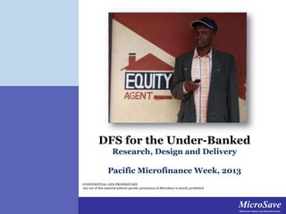 DFS for the Under-Banked
Research, Design and Delivery
Pacific Microfinance Week, 2013
CONFIDENTIAL AND PROPRIETARY
Any use of this material without specific permission of MicroSave is strictly prohibited

MicroSave
MicroSave
Market-led solutions for
Market-led solutions for financial services financial services

 