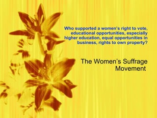 Who supported a women ’ s  right to vote, educational opportunities, especially higher education, equal opportunities in business, rights to own property? The Women’s Suffrage Movement  