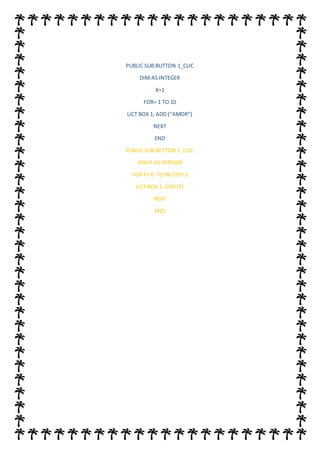 PUBLIC SUB BUTTON 1_CLIC
DIM AS INTEGER
X=1
FOR= 1 TO 10
LICT BOX 1, ADD (“AMOR”)
NEXT
END
PUBLIC SUB BUTTON 1_CLIC
DIM P AS INTEGER
FOR P= 0 TO 99 STEP 3
LICT BOX 1, ADD (P)
NEXT
END
 