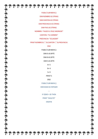 PUBLIC SUB MAIN ()
DIM NOMBRE AS STRING
DIM CANTON AS STRING
DIM PROVINCIA AS STRING
DIM PAIS AS STRING
NOMBRE= “HUGO B. CRUZ ANDRADE”
CANTON= “EL CARMEN”
PROVINCIA= “ECUADOR”
PRINT NOMBRE & “,” & CANTON “,” & PROVINCIA
END
PUBLIC SUB MAIN ()
DIM A AS BYTE
DIM B AS BYTE
DIM S AS BYTE
A= S
B= 4
S= 9
PRINT S
END
PUBLIC SUB MAIN ()
DIM EDAD AS INTEGER
….
IF EDAD > 20 THEN
PRINT “ADULTO”
ENDFIN
 