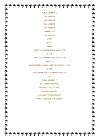 PUBLIC SUB MAIN ()
DIM A AS BYTE
DIM B AS BYTE
DIM S AS BYTE
DIM R AS BYTE
DIM MAS BYTE
DIM D AS BYTE
A=”7”
B= “3”
S= A+B
PRINT “EL RESULTADO DE LA SUMA ES:” S
R= A-B
PRINT “EL RESULTADO DE LA RESTA ES:” R
M= A *B
PRINT “EL RESULTADO DE LA MULTIPLICACION ES:” M
S= A/B
PRINT “EL RESULTADO DE LA DIVISION ES:” D
END
PUBLIC SUB MAIN ()
DIM NOMBRE AS STRING
DIM APELLIDOS AS STRING
NOMBRE= “MANUEL”
APELLIDOS= “ALVARES GOMEZ”
PRINT APELLIDOS & “,” & NOMBRE
END
 
