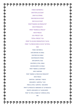 PUBLIC SUB MAIN ()
DIM TOTAL AS FLOAT
DIM P AS STRING
DIM PRECIO AS FLOAT
DIM IVA AS FLOAT
PRINT”INGRESE UN PRODUCTO”
INPUT PRODUCTO
PRINT “INGRESE EL PRECIO”
INPUT PRECIO
IVA= PRECIO * 12%
TOTAL= PRECIO * IVA
PRINT “EL IVA DEL PRODUCTO ES:” & IVA
PRINT “EL PRECIO CON EL IVA ES:” & TOTAL
END
PUBLIC SUB MAIN ()
DIM CANTIDAD AS SINGLE
DIM PRECIO AS SINGLE
DIM PRODUCTO STRING
DIM SUBTOTAL SIGLE
DIM PRECIO_TOTAL SINGLE
DIM DESCUENTO AS SINGLE
PRINT “INGRESE LA CANTIDAD”
INPUT CANTIDAD
PRINT “INGRESE EL PRECIO DEL PRODUCTO”
INPUT PRECIO
SUBTOTAL= CANTIDAD * PRECIO
DESCUENTO= SUBTOTAL * 0.05
PRECIO_TOTAL= SUBTOTAL- DESCUENTO
PRINT “EL PRODUCTO INGRESADO ES:” & PRODUCTO
PRINT”EL DESCUENTO ES:” & DESCUENTO
PRINT “EL TOTAL A PAGAR ES:” &PRECIO_TOTAL
END
 