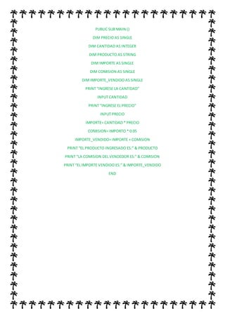 PUBLIC SUB MAIN ()
DIM PRECIO AS SINGLE
DIM CANTIDAD AS INTEGER
DIM PRODUCTO AS STRING
DIM IMPORTE AS SINGLE
DIM COMISION AS SINGLE
DIM IMPORTE_VENDIDO AS SINGLE
PRINT “INGRESE LA CANTIDAD”
INPUT CANTIDAD
PRINT “INGRESE EL PRECIO”
INPUT PRECIO
IMPORTE= CANTIDAD * PRECIO
COMISION= IMPORTO * 0.05
IMPORTE_VENDIDO= IMPORTE + COMISION
PRINT “EL PRODUCTO INGRESADO ES:” & PRODUCTO
PRINT “LA COMISION DEL VENDEDOR ES:” & COMISION
PRINT “EL IMPORTE VENDIDO ES:” & IMPORTE_VENDIDO
END
 