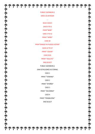 PUBLIC SUB MAIN ()
DIM E AS INTEGER
….
SELEC CASE E
CASE 0 TO 2
PRINT”BEBE”
CASE 2 TO 12
PRINT “NIÑO”
CASE 18
PRINT”BINGO YA PUEDES VOTAR”
CASE 13 TO 17
PRINT “JOVEN”
CASE ELSE
PRINT “ADULTO”
END SELECT
PUBLIC SUB MAIN ()
DIM ESTACIONES AS STRING
CASE 1
PRINT “VERANO”
CASE 2
PRINT “OTOÑO”
CASE 3
PRINT “INVIERNO”
CASE 4
PRINT “PRIMAVERA”
END SELECT
 
