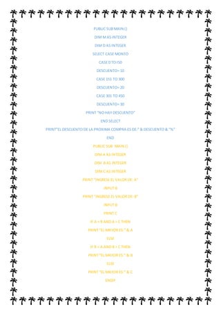 PUBLIC SUB MAIN ()
DIM MAS INTEGER
DIM D AS INTEGER
SELECT CASE MONTO
CASE 0 TO I50
DESCUENTO= 10
CASE 151 TO 300
DESCUENTO= 20
CASE 301 TO 450
DESCUENTO= 30
PRINT “NO HAY DESCUENTO”
END SELECT
PRINT”EL DESCUENTO DE LA PROXIMA COMPRA ES DE:” & DESCUENTO & “%”
END
PUBLIC SUB MAIN ()
DIM A AS INTEGER
DIM B AS INTEGER
DIM C AS INTEGER
PRINT “INGRESE EL VALOR DE: A”
INPUT B
PRINT “INGRESE EL VALOR DE: B”
INPUT B
PRINT C
IF A > B AND A > C THEN
PRINT “EL MAYOR ES:” & A
ELSE
IF B > A AND B > C THEN
PRINT “EL MAYOR ES:” & B
ELSE
PRINT “EL MAYOR ES:” & C
ENDIF
 