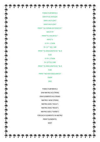 PUBLIC SUB MAIN ()
DIM FP AS INTEGER
DIM V AS FLOAT
DIM D AS FLOAT
PRINT “LA FORMA DE PAGO ES:”
INPUT FP
PRINT”EL VALOR ES:”
INPUT V
IF FP= 1 THEN
D= (V * 10) / 100
PRINT “EL DESCUENTO ES:” & D
ELSE
IF FP= 2 THEN
D= (V*15) /100
PRINT “EL DESCUENTO ES:” & D
ELSE
PRINT “NO HAY DESCUENTO”
ENDIF
END
PUBLIC SUB MAIN ()
DIM MATRIZ AS STRING
DIM ELEMENTO AS STRING
MATRIZ= NEW STRING
MATRIZ.ADD (“AZUL”)
MATRIZ.ADD (“ROJO”)
MATRIZ.ADD (“VERDE”)
FOR EACH ELEMENTO IN MATRIZ
PRINT ELEMENTO;
NEXT
 