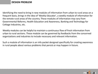 DESIGN PROBLEM


Identifying the need to bring in new modules of information from urban to rural areas on a
frequent basis, brings in the idea of 'Weekly Educator', a weekly module of information for
the remote rural areas of the country. These modules of information may vary from
Governmental Reforms, Health Education and Awareness, Banking and Technology for
Cottage Industries, etc.

Weekly modules can be helpful to maintain a continuous flow of fresh information from
urban to rural sections. These module can be governed by feedbacks from the concerned
organizations and industries to include necessary and relevant information.

Such a module of information is an info packet designed specifically for creating awareness
in rural people about various problems that persist or may happen in future.




                                                                                      C
                                                                                 PRIN IPLES
 