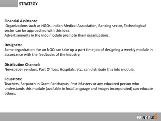 STRATEGY


Financial Assistance:
 Organizations such as NGOs, Indian Medical Association, Banking sector, Technological
sector can be approached with this idea.
Advertisements in the indo module promote their organizations.

Designers:
Some organization like an NGO can take up a part time job of designing a weekly module in
accordance with the feedbacks of the industry.

Distribution Channel:
Newspaper vendors, Post Offices, Hospitals, etc. can distribute this info module.

Educators:
Teachers, Sarpanch in Gram Panchayats, Post Masters or any educated person who
understands this module (available in local language and images incorporated) can educate
others.




                                                                                            S
                                                                                    PRINCIPLE
 