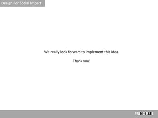 Design For Social Impact




                           We really look forward to implement this idea.

                                            Thank you!




                                                                            PRINCIPLES
 