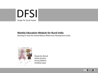 Design For Social
                     Impact



DFSI
Design For Social Impact




Weekly Education Module for Rural India
Working to meet the United Nations Millennium Development Goals




                     Divyanshu Bansal
                     Ankita Gautam
                     Anuraj Dadhich
                     Sandeep Supal


                                                                  PRINCIPLES
 
