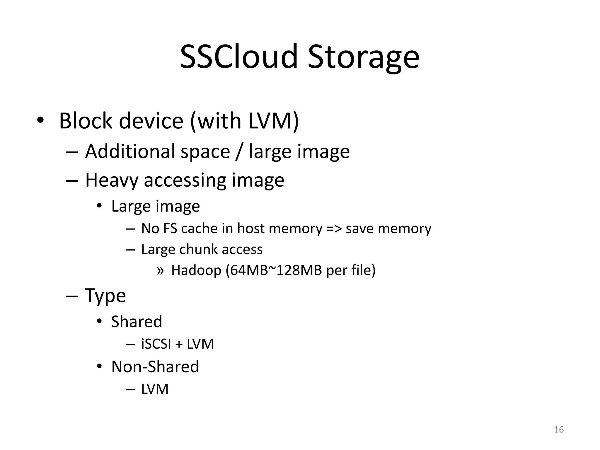 • Block device (with LVM)
– Additional space / large image
– Heavy accessing image
• Large image
– No FS cache in host memory => save memory
– Large chunk access
» Hadoop (64MB~128MB per file)
– Type
• Shared
– iSCSI + LVM
• Non-Shared
– LVM
SSCloud Storage
16
 