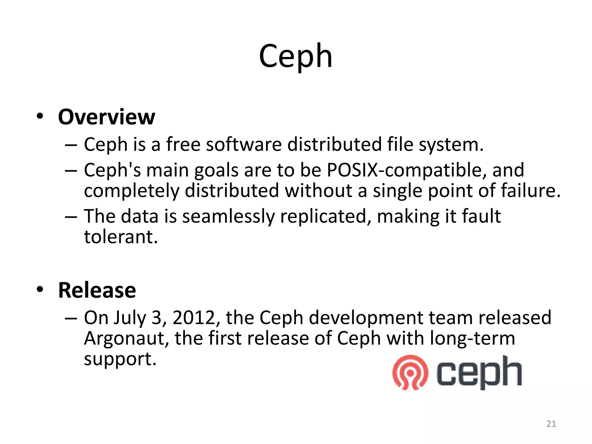 Ceph
• Overview
– Ceph is a free software distributed file system.
– Ceph's main goals are to be POSIX-compatible, and
completely distributed without a single point of failure.
– The data is seamlessly replicated, making it fault
tolerant.
• Release
– On July 3, 2012, the Ceph development team released
Argonaut, the first release of Ceph with long-term
support.
21
 