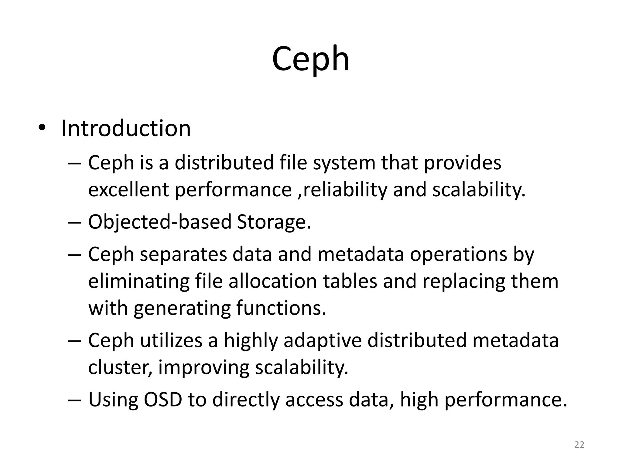 Ceph
• Introduction
– Ceph is a distributed file system that provides
excellent performance ,reliability and scalability.
– Objected-based Storage.
– Ceph separates data and metadata operations by
eliminating file allocation tables and replacing them
with generating functions.
– Ceph utilizes a highly adaptive distributed metadata
cluster, improving scalability.
– Using OSD to directly access data, high performance.
22
 