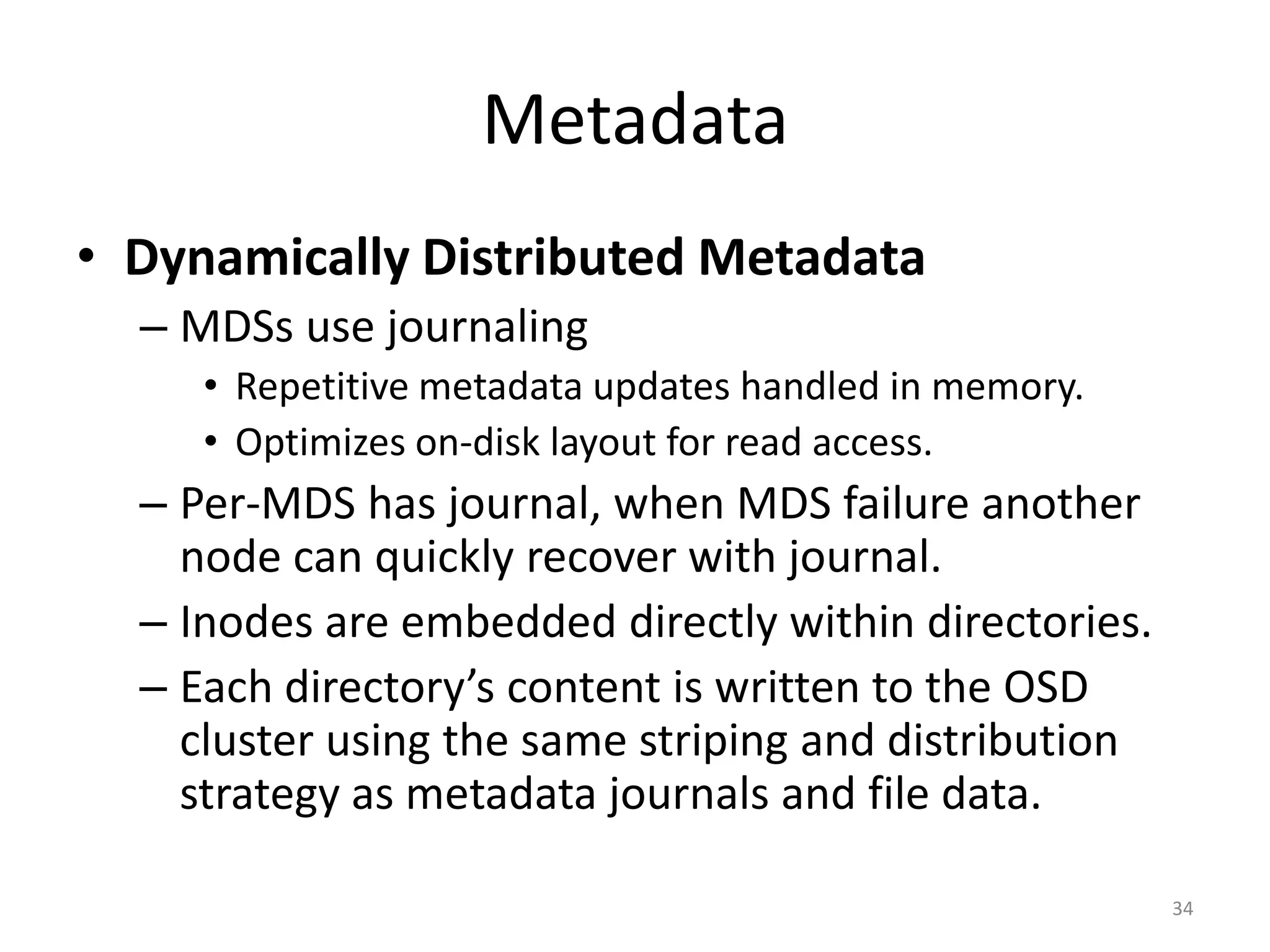 Metadata
• Dynamically Distributed Metadata
– MDSs use journaling
• Repetitive metadata updates handled in memory.
• Optimizes on-disk layout for read access.
– Per-MDS has journal, when MDS failure another
node can quickly recover with journal.
– Inodes are embedded directly within directories.
– Each directory’s content is written to the OSD
cluster using the same striping and distribution
strategy as metadata journals and file data.
34
 