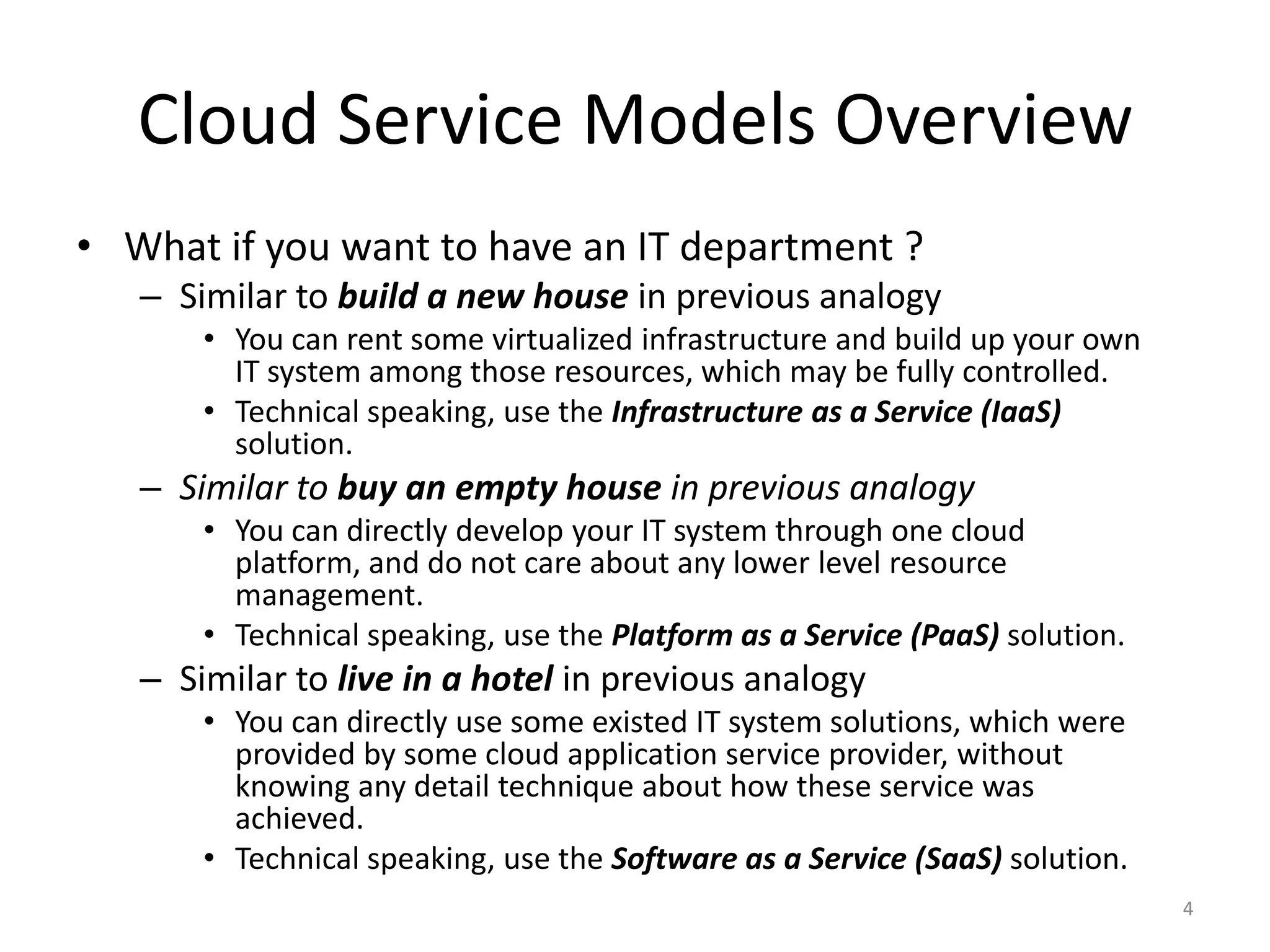 Cloud Service Models Overview
• What if you want to have an IT department ?
– Similar to build a new house in previous analogy
• You can rent some virtualized infrastructure and build up your own
IT system among those resources, which may be fully controlled.
• Technical speaking, use the Infrastructure as a Service (IaaS)
solution.
– Similar to buy an empty house in previous analogy
• You can directly develop your IT system through one cloud
platform, and do not care about any lower level resource
management.
• Technical speaking, use the Platform as a Service (PaaS) solution.
– Similar to live in a hotel in previous analogy
• You can directly use some existed IT system solutions, which were
provided by some cloud application service provider, without
knowing any detail technique about how these service was
achieved.
• Technical speaking, use the Software as a Service (SaaS) solution.
4
 