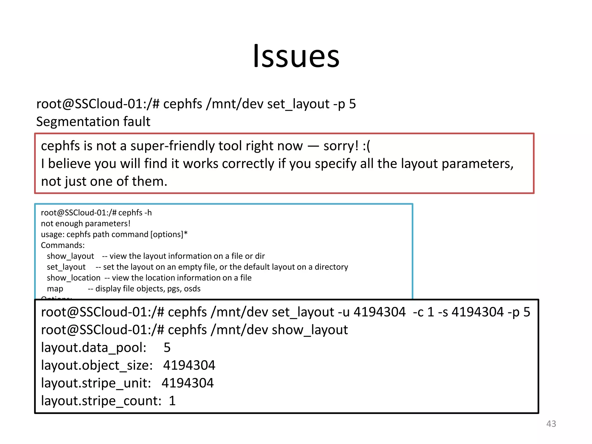 Issues
43
root@SSCloud-01:/# cephfs /mnt/dev set_layout -p 5
Segmentation fault
cephfs is not a super-friendly tool right now — sorry! :(
I believe you will find it works correctly if you specify all the layout parameters,
not just one of them.
root@SSCloud-01:/# cephfs -h
not enough parameters!
usage: cephfs path command [options]*
Commands:
show_layout -- view the layout information on a file or dir
set_layout -- set the layout on an empty file, or the default layout on a directory
show_location -- view the location information on a file
map -- display file objects, pgs, osds
Options:
Useful for setting layouts:
--stripe_unit, -u: set the size of each stripe
--stripe_count, -c: set the number of objects to stripe across
--object_size, -s: set the size of the objects to stripe across
--pool, -p: set the pool to use
Useful for getting location data:
--offset, -l: the offset to retrieve location data for
root@SSCloud-01:/# cephfs /mnt/dev set_layout -u 4194304 -c 1 -s 4194304 -p 5
root@SSCloud-01:/# cephfs /mnt/dev show_layout
layout.data_pool: 5
layout.object_size: 4194304
layout.stripe_unit: 4194304
layout.stripe_count: 1
 
