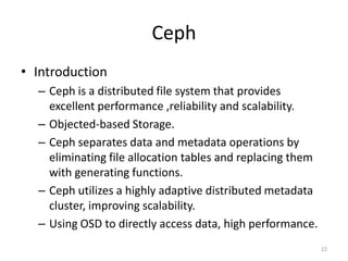Ceph
• Introduction
– Ceph is a distributed file system that provides
excellent performance ,reliability and scalability.
– Objected-based Storage.
– Ceph separates data and metadata operations by
eliminating file allocation tables and replacing them
with generating functions.
– Ceph utilizes a highly adaptive distributed metadata
cluster, improving scalability.
– Using OSD to directly access data, high performance.
22
 