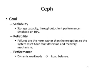 Ceph
• Goal
– Scalability
• Storage capacity, throughput, client performance.
Emphasis on HPC.
– Reliability
• Failures are the norm rather than the exception, so the
system must have fault detection and recovery
mechanism.
– Performance
• Dynamic workloads  Load balance.
24
 