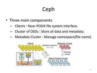 Ceph
• Three main components
– Clients : Near-POSIX file system interface.
– Cluster of OSDs : Store all data and metadata.
– Metadata Cluster : Manage namespace(file name)
26
 