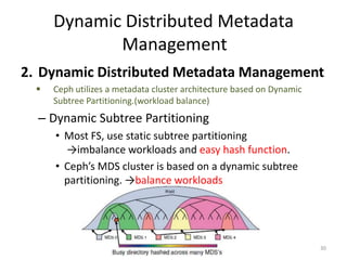 Dynamic Distributed Metadata
Management
2. Dynamic Distributed Metadata Management
 Ceph utilizes a metadata cluster architecture based on Dynamic
Subtree Partitioning.(workload balance)
– Dynamic Subtree Partitioning
• Most FS, use static subtree partitioning
→imbalance workloads and easy hash function.
• Ceph’s MDS cluster is based on a dynamic subtree
partitioning. →balance workloads
30
 