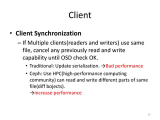 Client
• Client Synchronization
– If Multiple clients(readers and writers) use same
file, cancel any previously read and write
capability until OSD check OK.
• Traditional: Update serialization. →Bad performance
• Ceph: Use HPC(high-performance computing
community) can read and write different parts of same
file(diff bojects).
→increase performance
33
 
