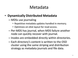 Metadata
• Dynamically Distributed Metadata
– MDSs use journaling
• Repetitive metadata updates handled in memory.
• Optimizes on-disk layout for read access.
– Per-MDS has journal, when MDS failure another
node can quickly recover with journal.
– Inodes are embedded directly within directories.
– Each directory’s content is written to the OSD
cluster using the same striping and distribution
strategy as metadata journals and file data.
34
 