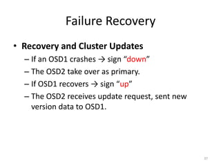 Failure Recovery
• Recovery and Cluster Updates
– If an OSD1 crashes → sign “down”
– The OSD2 take over as primary.
– If OSD1 recovers → sign “up”
– The OSD2 receives update request, sent new
version data to OSD1.
37
 