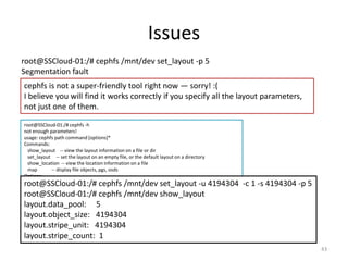 Issues
43
root@SSCloud-01:/# cephfs /mnt/dev set_layout -p 5
Segmentation fault
cephfs is not a super-friendly tool right now — sorry! :(
I believe you will find it works correctly if you specify all the layout parameters,
not just one of them.
root@SSCloud-01:/# cephfs -h
not enough parameters!
usage: cephfs path command [options]*
Commands:
show_layout -- view the layout information on a file or dir
set_layout -- set the layout on an empty file, or the default layout on a directory
show_location -- view the location information on a file
map -- display file objects, pgs, osds
Options:
Useful for setting layouts:
--stripe_unit, -u: set the size of each stripe
--stripe_count, -c: set the number of objects to stripe across
--object_size, -s: set the size of the objects to stripe across
--pool, -p: set the pool to use
Useful for getting location data:
--offset, -l: the offset to retrieve location data for
root@SSCloud-01:/# cephfs /mnt/dev set_layout -u 4194304 -c 1 -s 4194304 -p 5
root@SSCloud-01:/# cephfs /mnt/dev show_layout
layout.data_pool: 5
layout.object_size: 4194304
layout.stripe_unit: 4194304
layout.stripe_count: 1
 