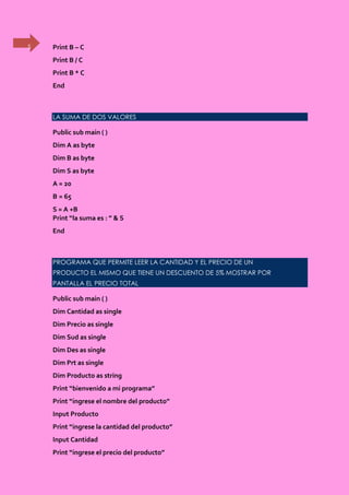 5 Print B – C
Print B / C
Print B * C
End
LA SUMA DE DOS VALORES
Public sub main ( )
Dim A as byte
Dim B as byte
Dim S as byte
A = 20
B = 65
S = A +B
Print “la suma es : ” & S
End
PROGRAMA QUE PERMITE LEER LA CANTIDAD Y EL PRECIO DE UN
PRODUCTO EL MISMO QUE TIENE UN DESCUENTO DE 5% MOSTRAR POR
PANTALLA EL PRECIO TOTAL
Public sub main ( )
Dim Cantidad as single
Dim Precio as single
Dim Sud as single
Dim Des as single
Dim Prt as single
Dim Producto as string
Print “bienvenido a mi programa”
Print “ingrese el nombre del producto”
Input Producto
Print “ingrese la cantidad del producto”
Input Cantidad
Print “ingrese el precio del producto”
 