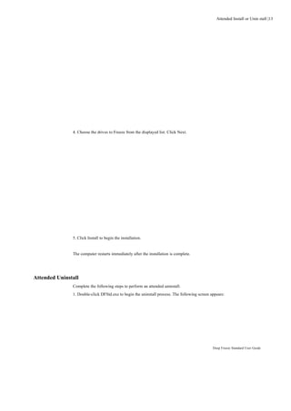 Attended Install or Unin stall |13




               4. Choose the drives to Freeze from the displayed list. Click Next.




               5. Click Install to begin the installation.


               The computer restarts immediately after the installation is complete.




Attended Uninstall
               Complete the following steps to perform an attended uninstall.
               1. Double-click DFStd.exe to begin the uninstall process. The following screen appears:




                                                                                               Deep Freeze Standard User Guide
 