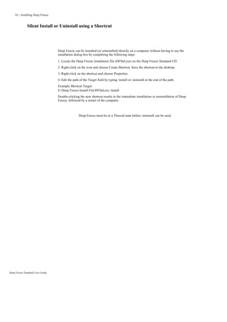 16 | Installing Deep Freeze


              Silent Install or Uninstall using a Shortcut




                                  Deep Freeze can be installed (or uninstalled) directly on a computer without having to use the
                                  installation dialog box by completing the following steps.
                                  1. Locate the Deep Freeze installation file (DFStd.exe) on the Deep Freeze Standard CD.
                                  2. Right-click on the icon and choose Create Shortcut. Save the shortcut to the desktop.
                                  3. Right-click on the shortcut and choose Properties.
                                  4. Edit the path of the Target field by typing /install or /uninstall at the end of the path.
                                  Example Shortcut Target:
                                  E:Deep Freeze Install FileDFStd.exe /install
                                  Double-clicking the new shortcut results in the immediate installation or uninstallation of Deep
                                  Freeze, followed by a restart of the computer.



                                                  Deep Freeze must be in a Thawed state before /uninstall can be used.




Deep Freeze Standard User Guide
 