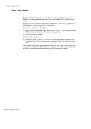 18 | Installing Deep Freeze


              Install Using Imaging


                                  Deep Freeze has been designed to work with all major imaging and desktop management
                                  software. Use either an Attended Install or the Silent Install to install Deep Freeze on a master
                                  image.

                                  Deep Freeze must be prepared for deployment before finalizing a master image. To prepare the
                                  master image for deployment complete the following steps:

                                  1. Restart the computer into a Thawed state.
                                  2. Launch Deep Freeze using the keyboard shortcut CTRL+SHIFT+ALT+F6. Alternatively, press
                                      SHIFT and double-click the Deep Freeze icon in the System Tray.
                                  3. Enter the password and click OK.
                                  4. Click Set Flag in the Status tab.
                                  5. The message The flag has been set successfully. Do you want to reboot your computer now?
                                      is displayed. Click Yes to reboot the computer immediately. Click No to reboot the computer
                                      later.
                                  After imaging, the computers require an additional restart for Deep Freeze to correctly detect the
                                  changes in disk configuration. If the computers are imaged in an unattended mode, steps should
                                  be taken to ensure the computers are restarted to allow the configuration to update.




Deep Freeze Standard User Guide
 