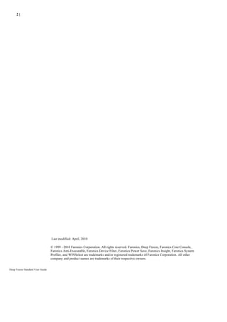 2|




                                  Last modified: April, 2010

                                  © 1999 - 2010 Faronics Corporation. All rights reserved. Faronics, Deep Freeze, Faronics Core Console,
                                  Faronics Anti-Executable, Faronics Device Filter, Faronics Power Save, Faronics Insight, Faronics System
                                  Profiler, and WINSelect are trademarks and/or registered trademarks of Faronics Corporation. All other
                                  company and product names are trademarks of their respective owners.


Deep Freeze Standard User Guide
 