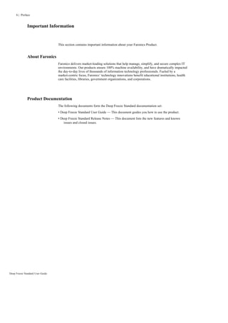 6 | Preface


              Important Information


                                  This section contains important information about your Faronics Product.


              About Faronics
                                  Faronics delivers market-leading solutions that help manage, simplify, and secure complex IT
                                  environments. Our products ensure 100% machine availability, and have dramatically impacted
                                  the day-to-day lives of thousands of information technology professionals. Fueled by a
                                  market-centric focus, Faronics’ technology innovations benefit educational institutions, health
                                  care facilities, libraries, government organizations, and corporations.




              Product Documentation
                                  The following documents form the Deep Freeze Standard documentation set:
                                  • Deep Freeze Standard User Guide — This document guides you how to use the product.
                                  • Deep Freeze Standard Release Notes — This document lists the new features and known
                                      issues and closed issues.




Deep Freeze Standard User Guide
 