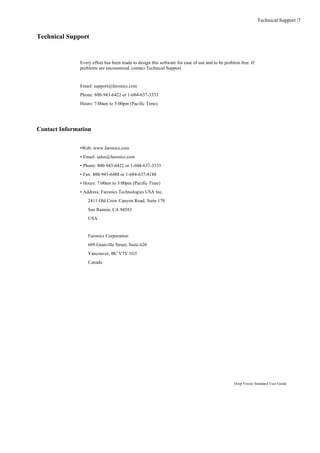 Technical Support |7


Technical Support


               Every effort has been made to design this software for ease of use and to be problem free. If
               problems are encountered, contact Technical Support.


               Email: support@faronics.com
               Phone: 800-943-6422 or 1-604-637-3333
               Hours: 7:00am to 5:00pm (Pacific Time)




Contact Information


               •Web: www.faronics.com
               • Email: sales@faronics.com
               • Phone: 800-943-6422 or 1-604-637-3333
               • Fax: 800-943-6488 or 1-604-637-8188
               • Hours: 7:00am to 5:00pm (Pacific Time)
               • Address: Faronics Technologies USA Inc.
                   2411 Old Crow Canyon Road, Suite 170
                   San Ramon, CA 94583
                   USA


                   Faronics Corporation
                   609 Granville Street, Suite 620
                   Vancouver, BC V7Y 1G5
                   Canada




                                                                                                 Deep Freeze Standard User Guide
 