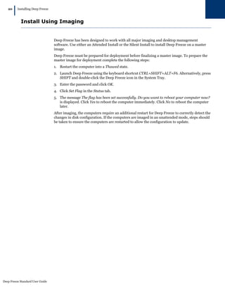 Deep Freeze Standard User Guide
20
|Installing Deep Freeze
Install Using Imaging
Deep Freeze has been designed to work with all major imaging and desktop management
software. Use either an Attended Install or the Silent Install to install Deep Freeze on a master
image.
Deep Freeze must be prepared for deployment before finalizing a master image. To prepare the
master image for deployment complete the following steps:
1. Restart the computer into a Thawed state.
2. Launch Deep Freeze using the keyboard shortcut CTRL+SHIFT+ALT+F6. Alternatively, press
SHIFT and double-click the Deep Freeze icon in the System Tray.
3. Enter the password and click OK.
4. Click Set Flag in the Status tab.
5. The message The flag has been set successfully. Do you want to reboot your computer now?
is displayed. Click Yes to reboot the computer immediately. Click No to reboot the computer
later.
After imaging, the computers require an additional restart for Deep Freeze to correctly detect the
changes in disk configuration. If the computers are imaged in an unattended mode, steps should
be taken to ensure the computers are restarted to allow the configuration to update.
 