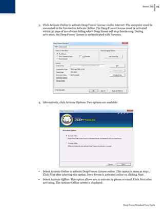 Status Tab
|25
Deep Freeze Standard User Guide
3. Click Activate Online to activate Deep Freeze License via the Internet. The computer must be
connected to the Internet to Activate Online. The Deep Freeze License must be activated
within 30 days of installation failing which Deep Freeze will stop functioning. During
activation, the Deep Freeze License is authenticated with Faronics.
4. Alternatively, click Activate Options. Two options are available:
• Select Activate Online to activate Deep Freeze License online. This option is same as step 1.
Click Next after selecting this option. Deep Freeze is activated online on clicking Next.
• Select Activate Offline. This option allows you to activate by phone or email. Click Next after
activating. The Activate Offline screen is displayed.
 