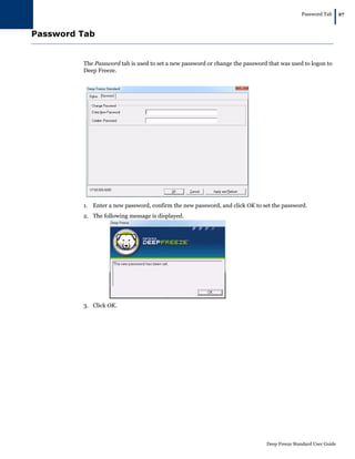 Password Tab
|27
Deep Freeze Standard User Guide
Password Tab
The Password tab is used to set a new password or change the password that was used to logon to
Deep Freeze.
1. Enter a new password, confirm the new password, and click OK to set the password.
2. The following message is displayed.
3. Click OK.
 