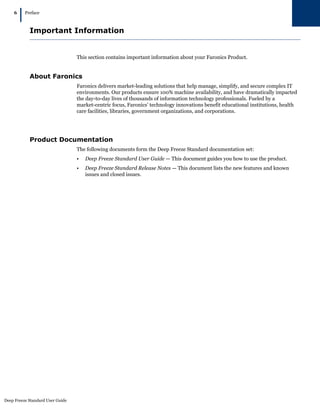Deep Freeze Standard User Guide
6
|Preface
Important Information
This section contains important information about your Faronics Product.
About Faronics
Faronics delivers market-leading solutions that help manage, simplify, and secure complex IT
environments. Our products ensure 100% machine availability, and have dramatically impacted
the day-to-day lives of thousands of information technology professionals. Fueled by a
market-centric focus, Faronics’ technology innovations benefit educational institutions, health
care facilities, libraries, government organizations, and corporations.
Product Documentation
The following documents form the Deep Freeze Standard documentation set:
• Deep Freeze Standard User Guide — This document guides you how to use the product.
• Deep Freeze Standard Release Notes — This document lists the new features and known
issues and closed issues.
 